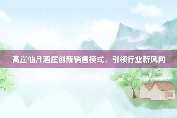 高崖仙月酒庄创新销售模式，引领行业新风向